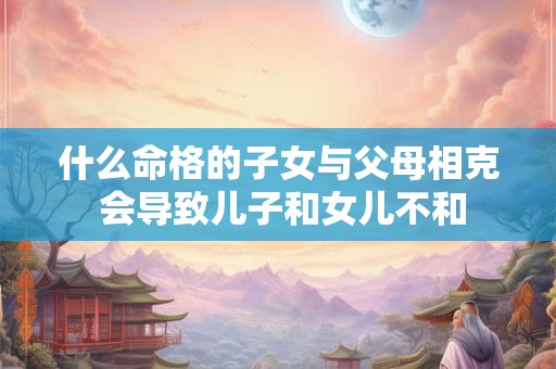 什么命格的子女与父母相克 会导致儿子和女儿不和
