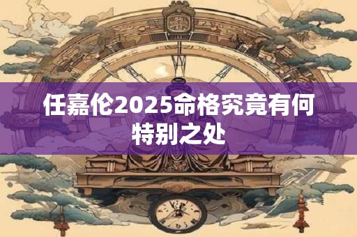 任嘉伦2025命格究竟有何特别之处