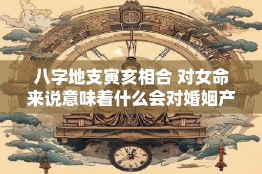 八字地支寅亥相合 对女命来说意味着什么会对婚姻产生怎样的影响
