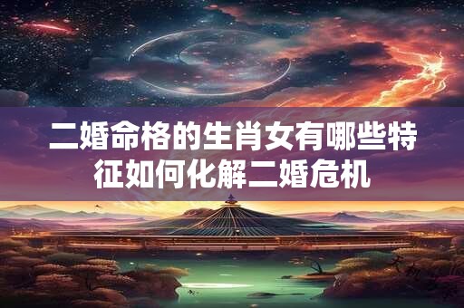 二婚命格的生肖女有哪些特征如何化解二婚危机