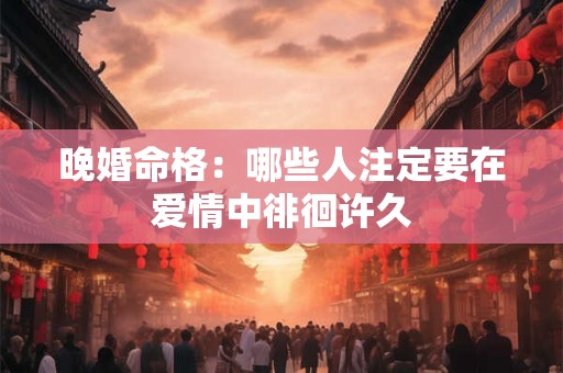 晚婚命格：哪些人注定要在爱情中徘徊许久