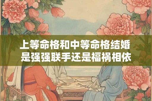 上等命格和中等命格结婚 是强强联手还是福祸相依