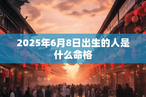 2025年6月8日出生的人是什么命格 2025年6月8日出生的人是什么命格