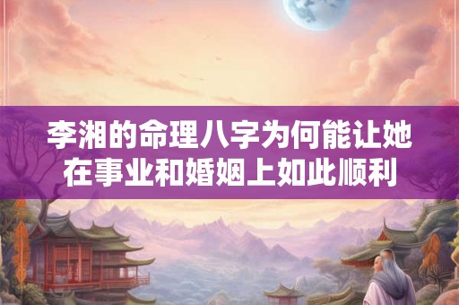 李湘的命理八字为何能让她在事业和婚姻上如此顺利