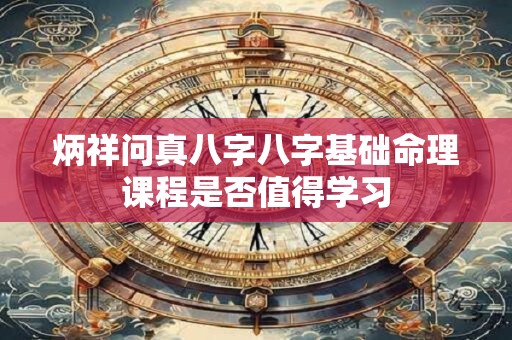 炳祥问真八字八字基础命理课程是否值得学习