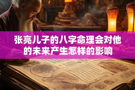 张亮儿子的八字命理会对他的未来产生怎样的影响