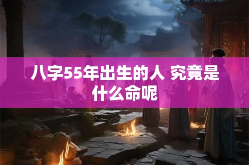 八字55年出生的人 究竟是什么命呢