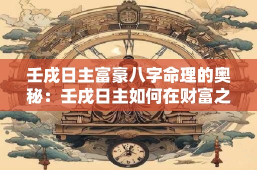 壬戌日主富豪八字命理的奥秘：壬戌日主如何在财富之路上崛起
