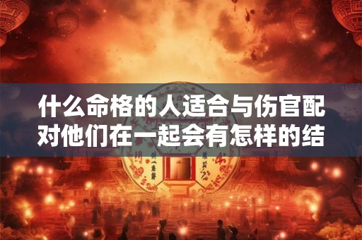 什么命格的人适合与伤官配对他们在一起会有怎样的结果