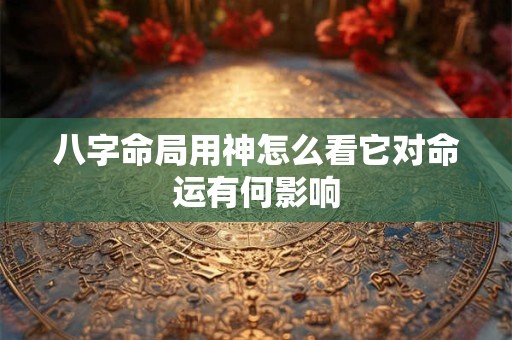 八字命局用神怎么看它对命运有何影响