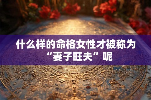 什么样的命格女性才被称为“妻子旺夫”呢