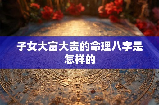 子女大富大贵的命理八字是怎样的