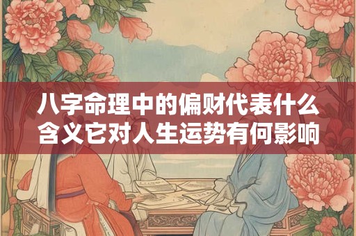 八字命理中的偏财代表什么含义它对人生运势有何影响