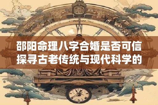 邵阳命理八字合婚是否可信探寻古老传统与现代科学的碰撞