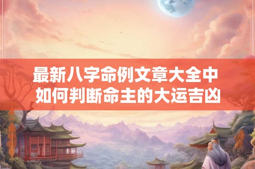 最新八字命例文章大全中 如何判断命主的大运吉凶