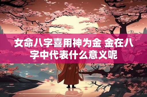 女命八字喜用神为金 金在八字中代表什么意义呢