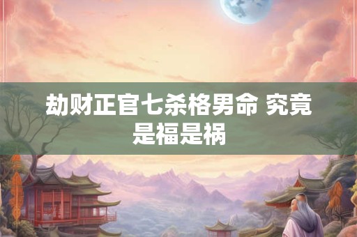 劫财正官七杀格男命 究竟是福是祸 劫财正官七杀格男命 究竟是福是祸