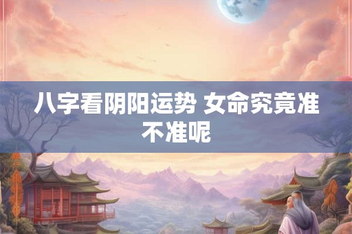 八字看阴阳运势 女命究竟准不准呢