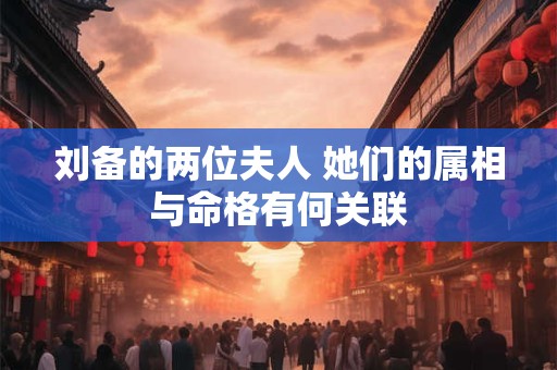 刘备的两位夫人 她们的属相与命格有何关联