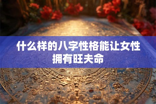 什么样的八字性格能让女性拥有旺夫命