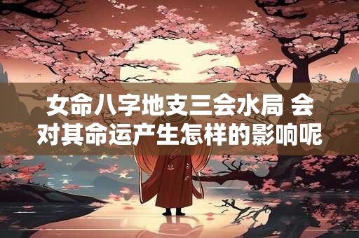 女命八字地支三会水局 会对其命运产生怎样的影响呢