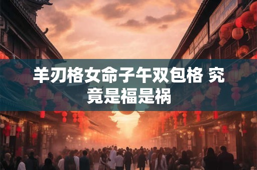 羊刃格女命子午双包格 究竟是福是祸 羊刃格女命子午双包格 究竟是福是祸