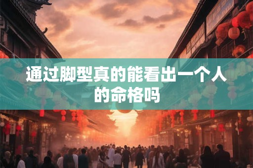 通过脚型真的能看出一个人的命格吗