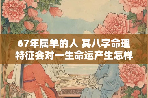 67年属羊的人 其八字命理特征会对一生命运产生怎样的影响