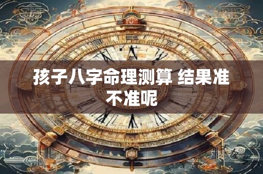 孩子八字命理测算 结果准不准呢 孩子八字命理测算 结果准不准呢