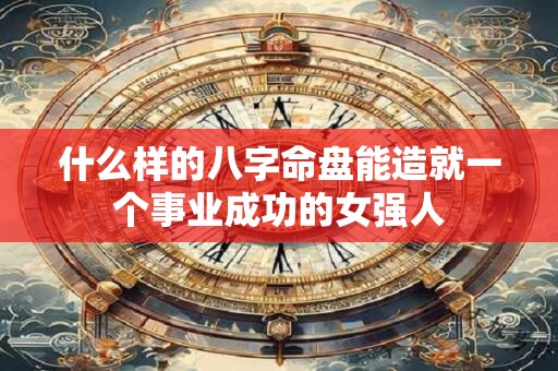 什么样的八字命盘能造就一个事业成功的女强人