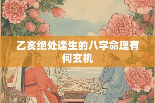 乙亥绝处逢生的八字命理有何玄机