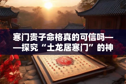 寒门贵子命格真的可信吗——探究“土龙居寒门”的神秘作者