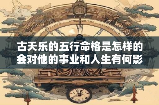 古天乐的五行命格是怎样的会对他的事业和人生有何影响