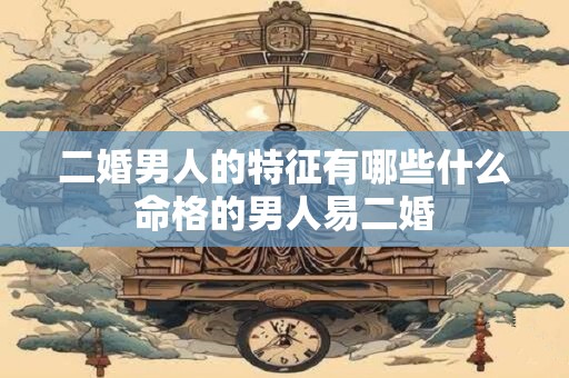 二婚男人的特征有哪些什么命格的男人易二婚
