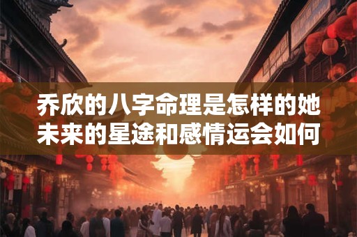 乔欣的八字命理是怎样的她未来的星途和感情运会如何