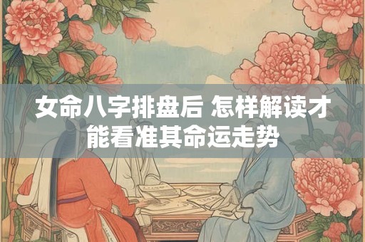 女命八字排盘后 怎样解读才能看准其命运走势