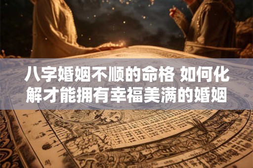 八字婚姻不顺的命格 如何化解才能拥有幸福美满的婚姻