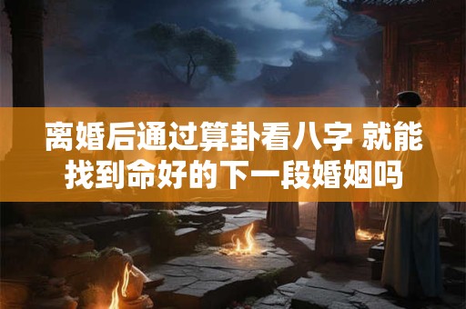离婚后通过算卦看八字 就能找到命好的下一段婚姻吗