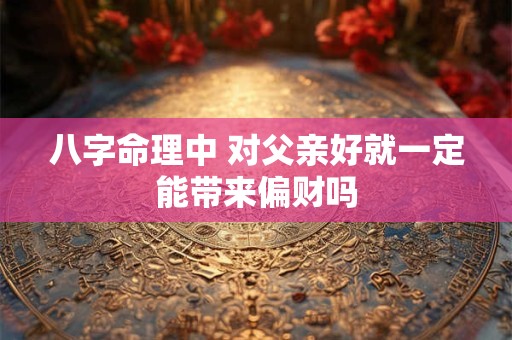 八字命理中 对父亲好就一定能带来偏财吗