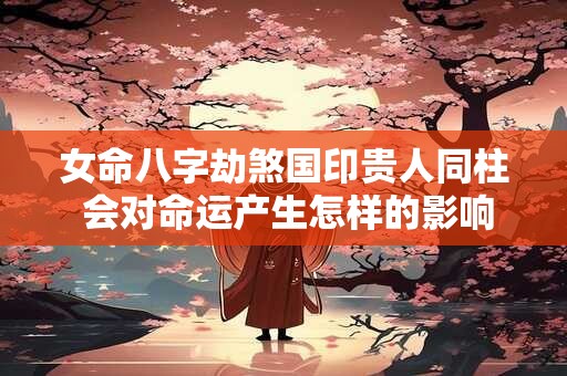 女命八字劫煞国印贵人同柱 会对命运产生怎样的影响