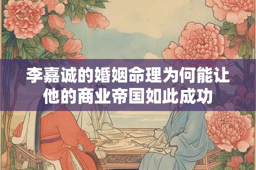 李嘉诚的婚姻命理为何能让他的商业帝国如此成功