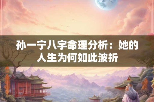 孙一宁八字命理分析：她的人生为何如此波折