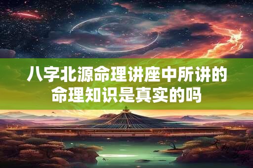 八字北源命理讲座中所讲的命理知识是真实的吗