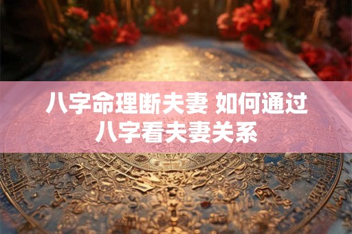 八字命理断夫妻 如何通过八字看夫妻关系