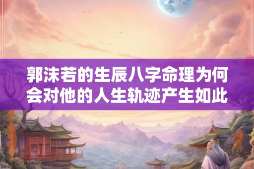郭沫若的生辰八字命理为何会对他的人生轨迹产生如此大的影响 郭沫若的生辰八字命理为何会对他的人生轨迹产生如此大的影响