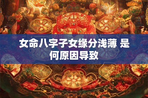 女命八字子女缘分浅薄 是何原因导致 女命八字子女缘分浅薄 是何原因导致