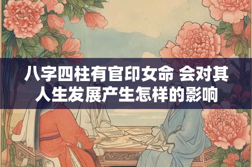 八字四柱有官印女命 会对其人生发展产生怎样的影响