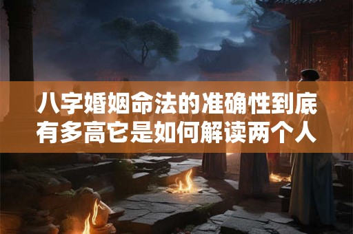 八字婚姻命法的准确性到底有多高它是如何解读两个人的婚姻关系的