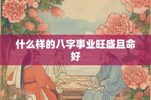什么样的八字事业旺盛且命好 什么样的八字事业旺盛且命好