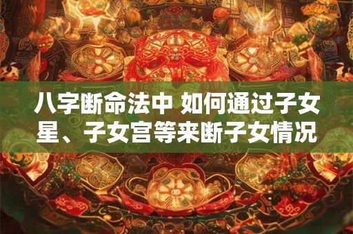 八字断命法中 如何通过子女星、子女宫等来断子女情况